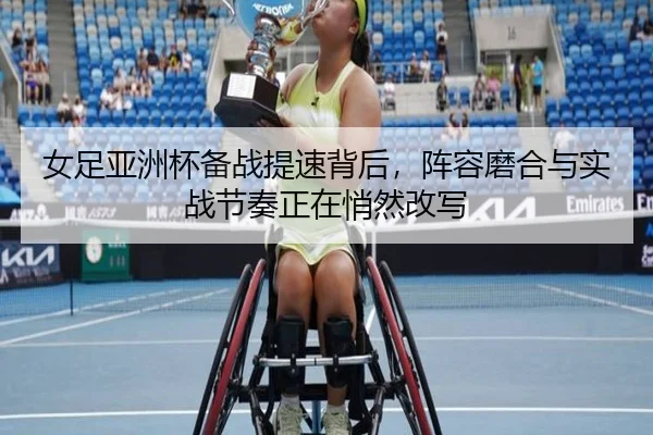 女足亚洲杯备战提速背后，阵容磨合与实战节奏正在悄然改写