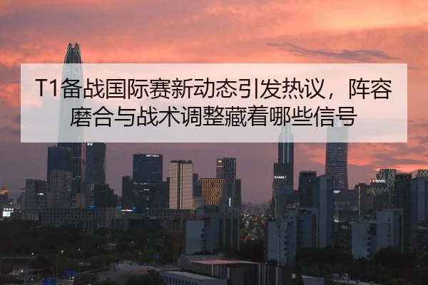 T1备战国际赛新动态引发热议，阵容磨合与战术调整藏着哪些信号